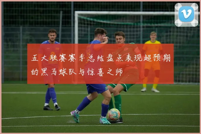 五大联赛赛季总结盘点表现超预期的黑马球队与惊喜之师