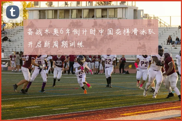 备战冬奥6年倒计时中国花样滑冰队开启新周期训练